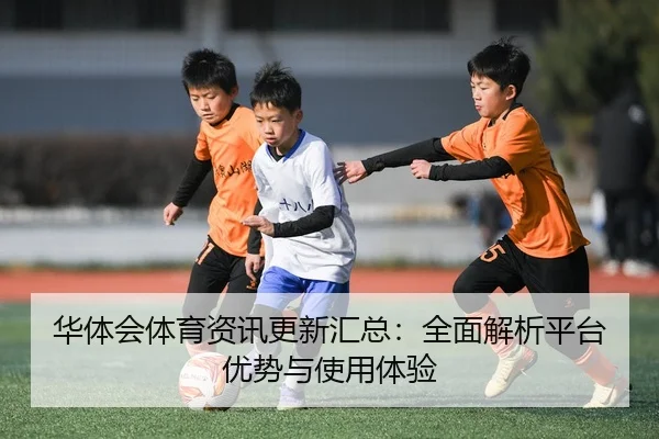 华体会体育资讯更新汇总：全面解析平台优势与使用体验